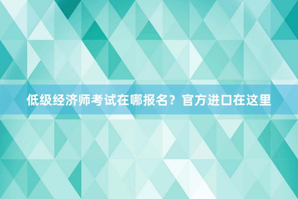 低级经济师考试在哪报名？官方进口在这里
