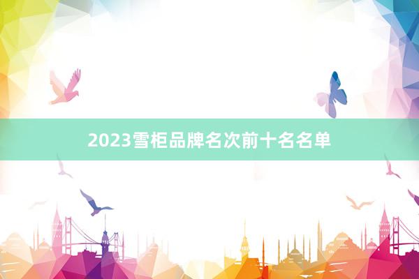 2023雪柜品牌名次前十名名单