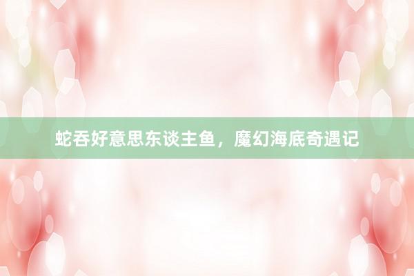 蛇吞好意思东谈主鱼，魔幻海底奇遇记